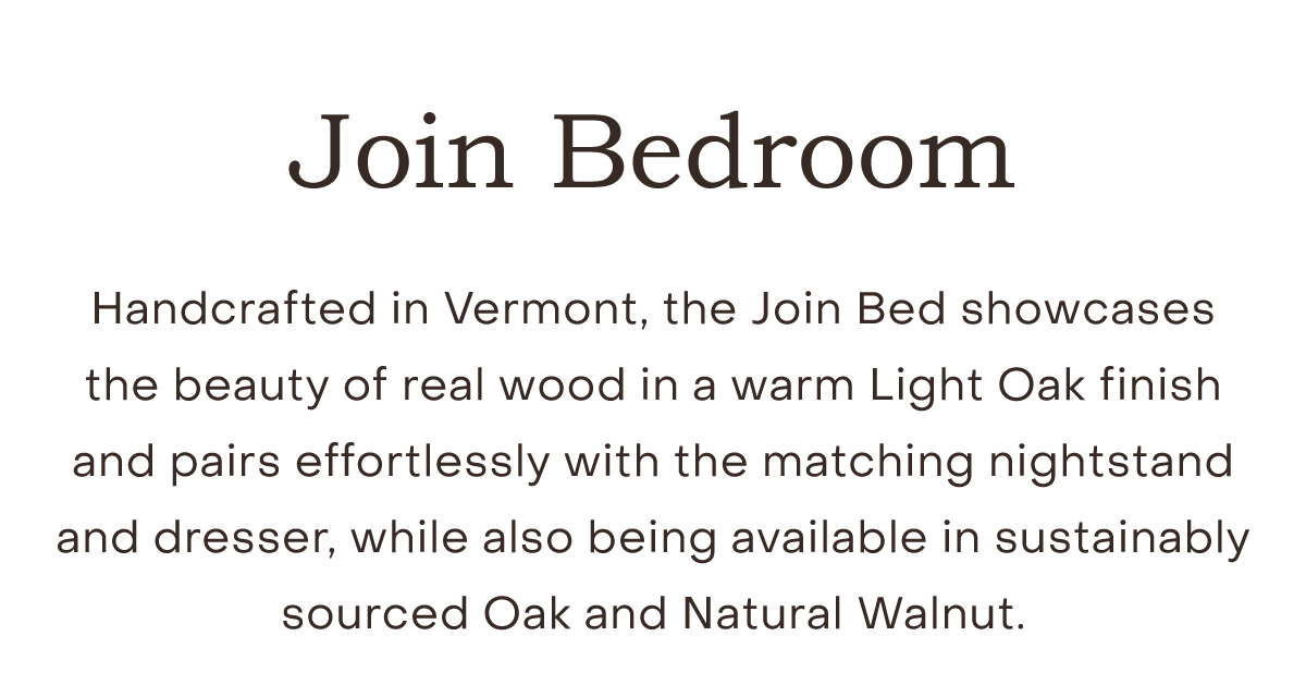Handcrafted in Vermont, the Join Bed showcases the beauty of real wood in a warm Light Oak finish and pairs effortlessly with the matching nightstand and dresser, while also being available in sustainably sourced Oak and Natural Walnut.