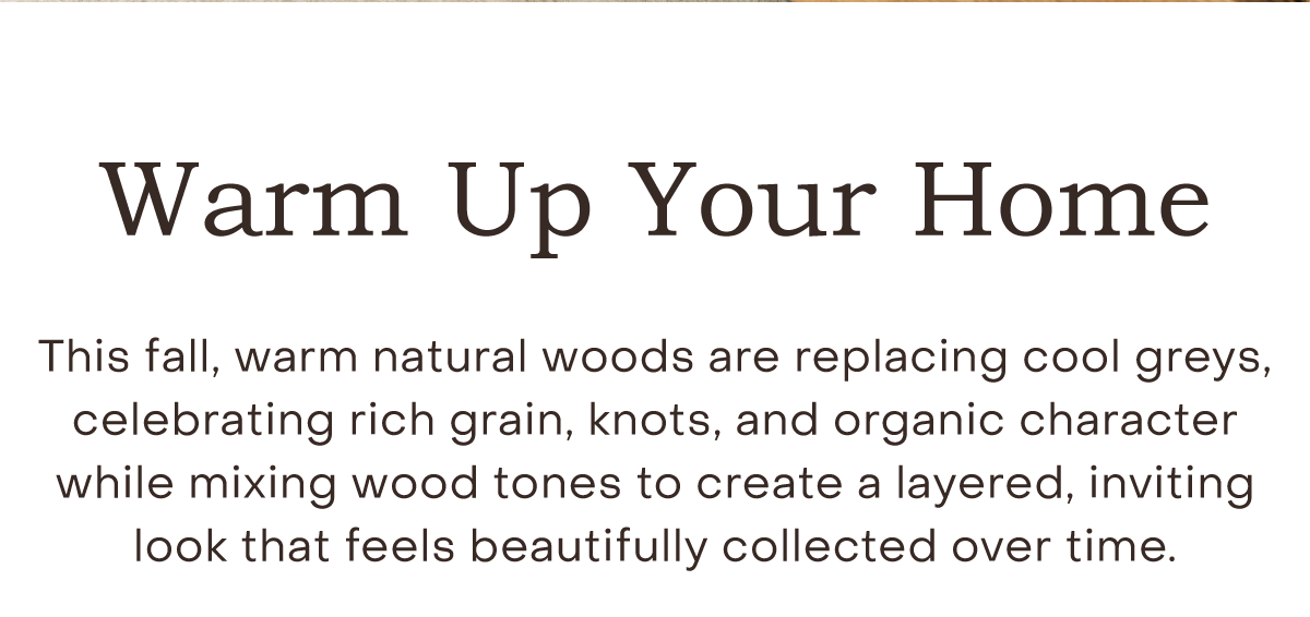 This fall, warm natural woods are replacing cool greys, celebrating rich grain, knots, and organic character while mixing wood tones to create a layered, inviting look that feels beautifully collected over time.