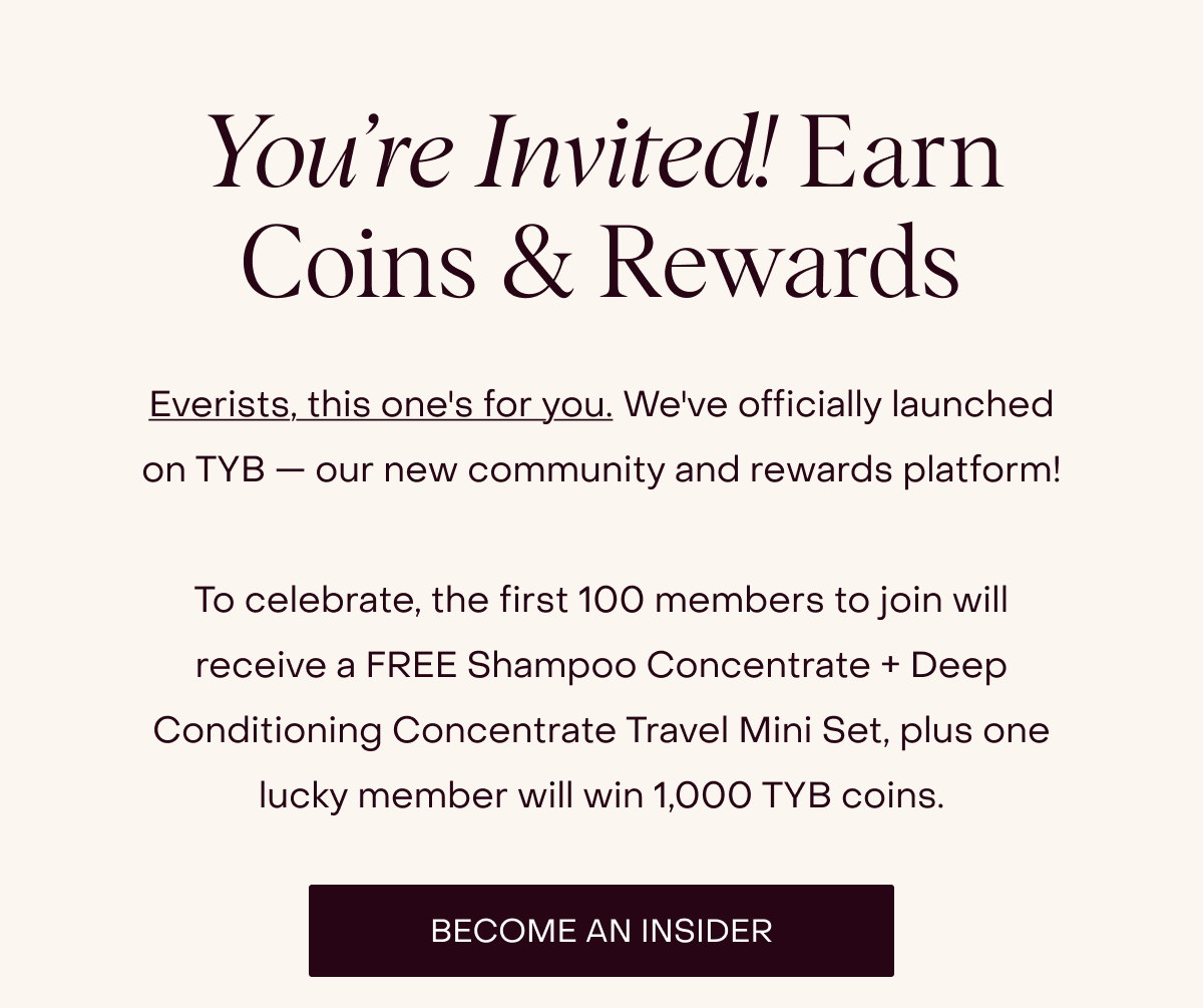 Everists, this one's for you. We've officially launched on TYB — our new community and rewards platform!  To celebrate, the first 100 members to join will receive a FREE Shampoo Concentrate + Deep Conditioning Concentrate Travel Mini Set, plus one lucky member will win 1,000 TYB coins. [BECOME AN INSIDER]