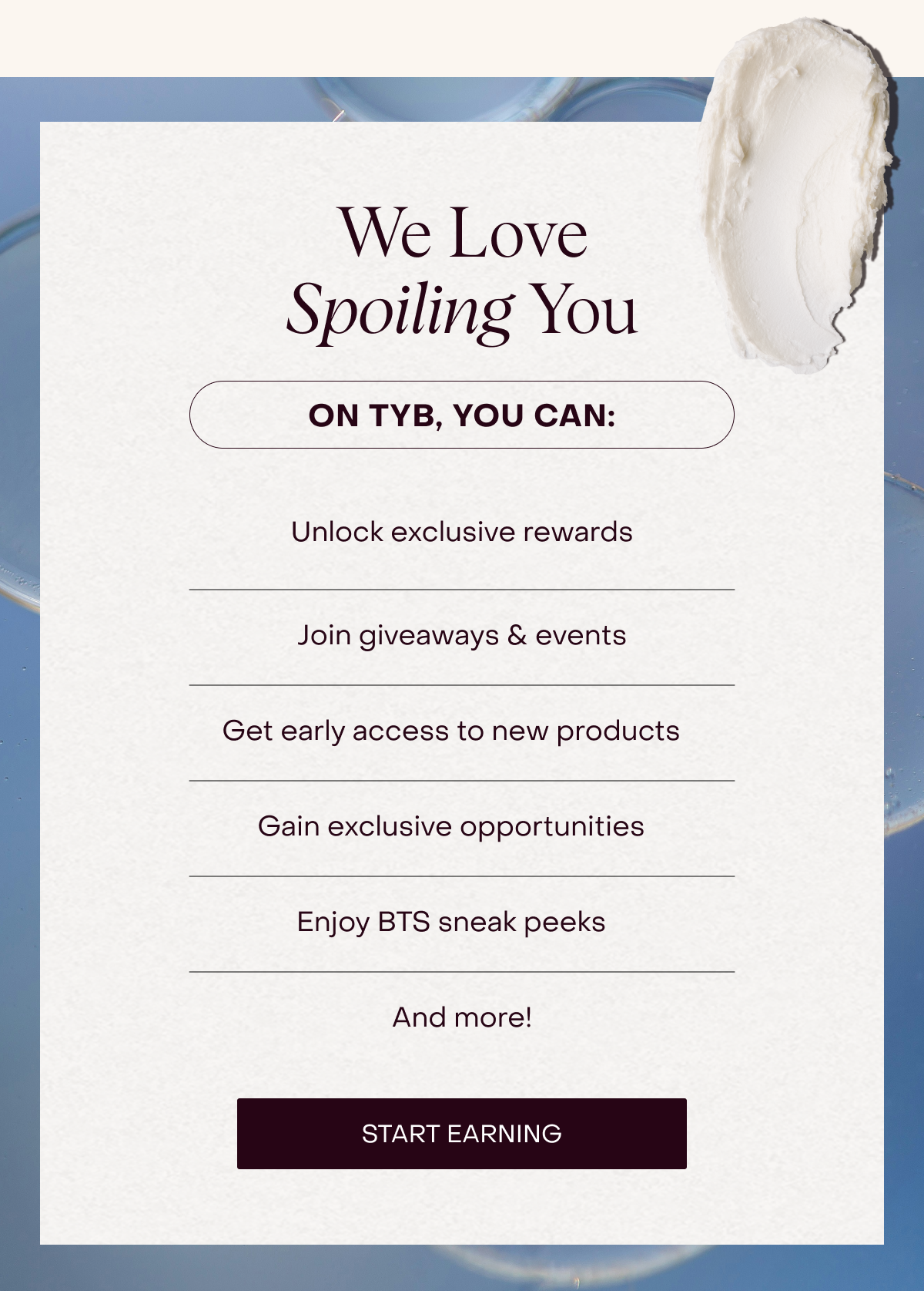 We Love Spoiling You. On TYB, you can: Unlock exclusive rewards, Join giveaways & events, Get early access to new products, Gain exclusive opportunities, Enjoy BTS sneak peeks [START EARNING]