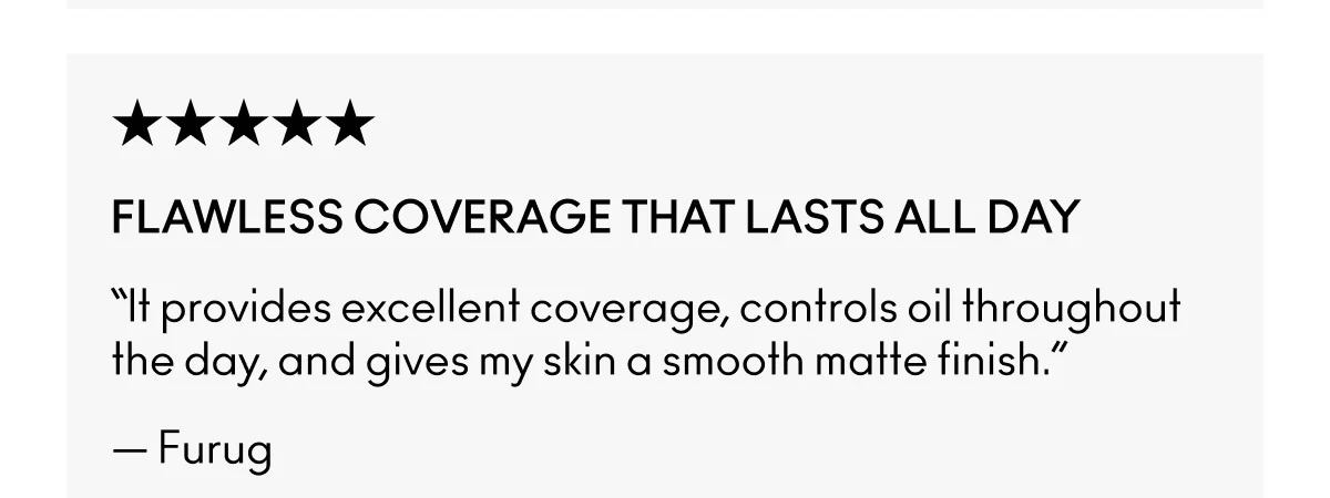 ★★★★★ | FLAWLESS COVERAGE THAT LASTS ALL DAY | “It provides excellent coverage, controls oil throughout the day, and gives my skin a smooth matte finish.” | — Furug