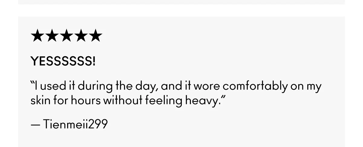 ★★★★★ | YESSSSSS! | “I used it during the day, and it wore comfortably on my skin for hours without feeling heavy.” | — Tienmeii299