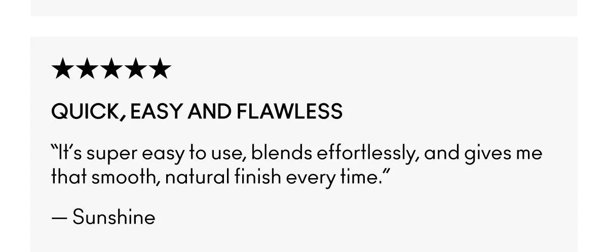 ★★★★★ | QUICK, EASY AND FLAWLESS | “It’s super easy to use, blends effortlessly, and gives me that smooth, natural finish every time.” | — Sunshine