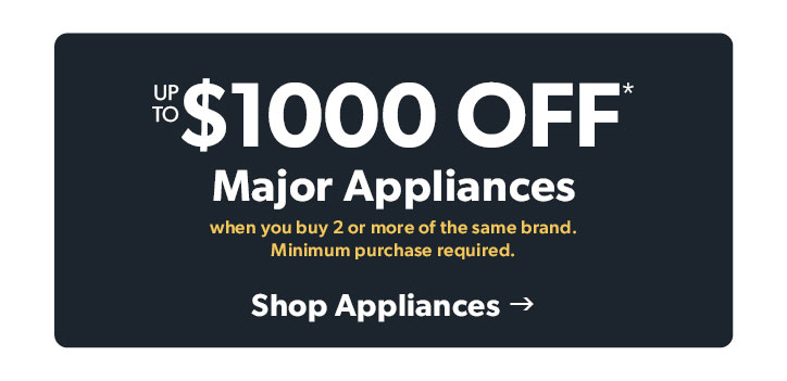 Up to 1000 dollars off Major Appliances when you buy 2 or more of the same brand. Minimum purchase required. Click to shop appliances. 
