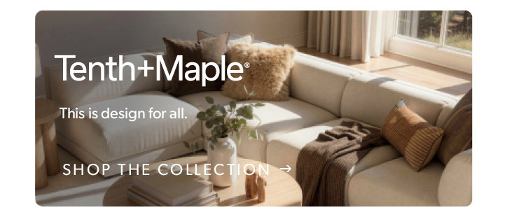 Tenth and maple. this is design for all. click to shop the collection