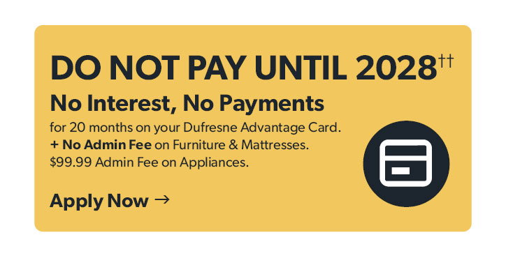 Do not Pay until 2028. No Interest, No Payments for 20 months on your Dufresne Advantage Card. Plus No Admin Fee on Furniture and Mattresses. 99 dollars and 99 cents Admin Fee on Appliances. Click to apply now.