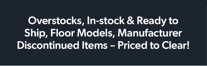 Overstocks, In-stock and Ready to Ship, Floor Models, Manufacturer Discontinued Items, Priced to Clear!