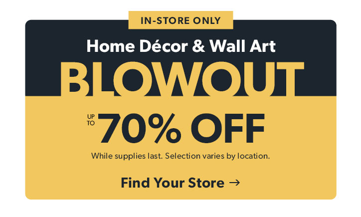 In-store only. Home Decor and Wall Art. BLOWOUT. Up to 70 percent off. While supplies last. Selection varies by location. Click to shop. 