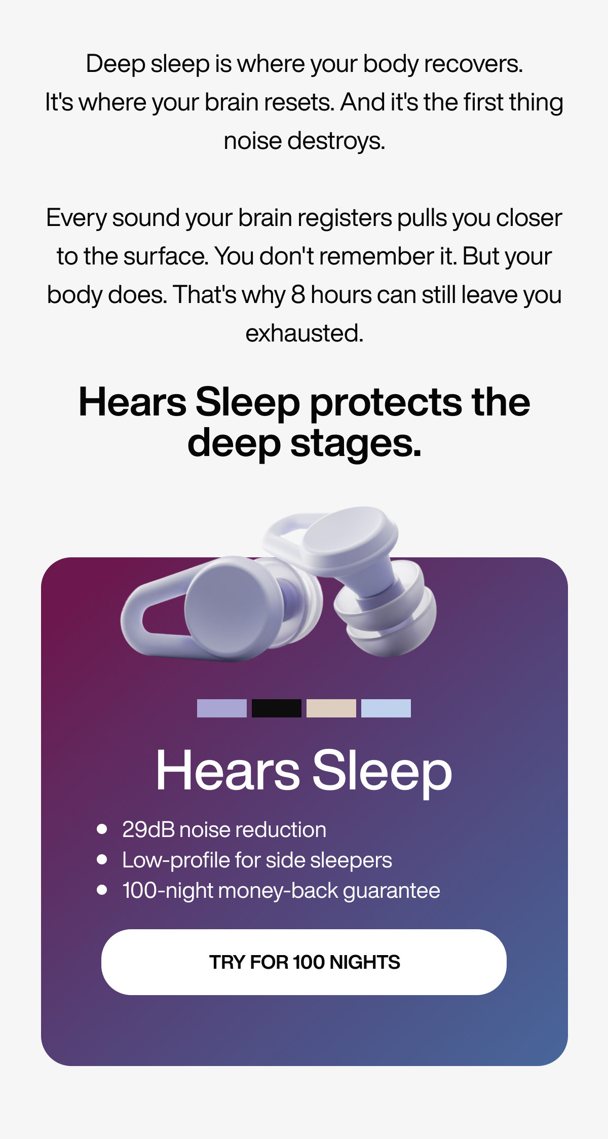 Deep sleep is where your body recovers. It's where your brain resets. And it's the first thing noise destroys. Every sound your brain registers pulls you closer to the surface. You don't remember it. But your body does. That's why 8 hours can still leave you exhausted. | Hears Sleep protects the deep stages. | Hears Sleep | 29dB noise reduction | Low-profile for side sleepers | 100-night money-back guarantee | TRY FOR 100 NIGHTS