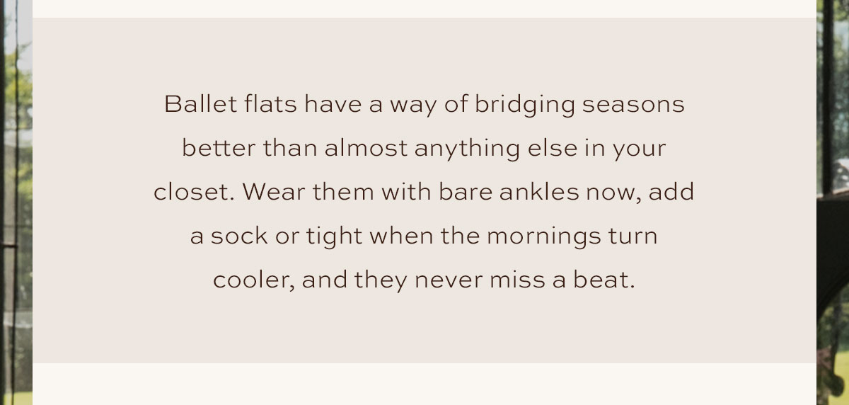 Ballet flats have a way of bridging seasons better than almost anything else in your closet. Wear them with bare ankles now, add a sock or tight when the mornings turn cooler, and they never miss a beat.