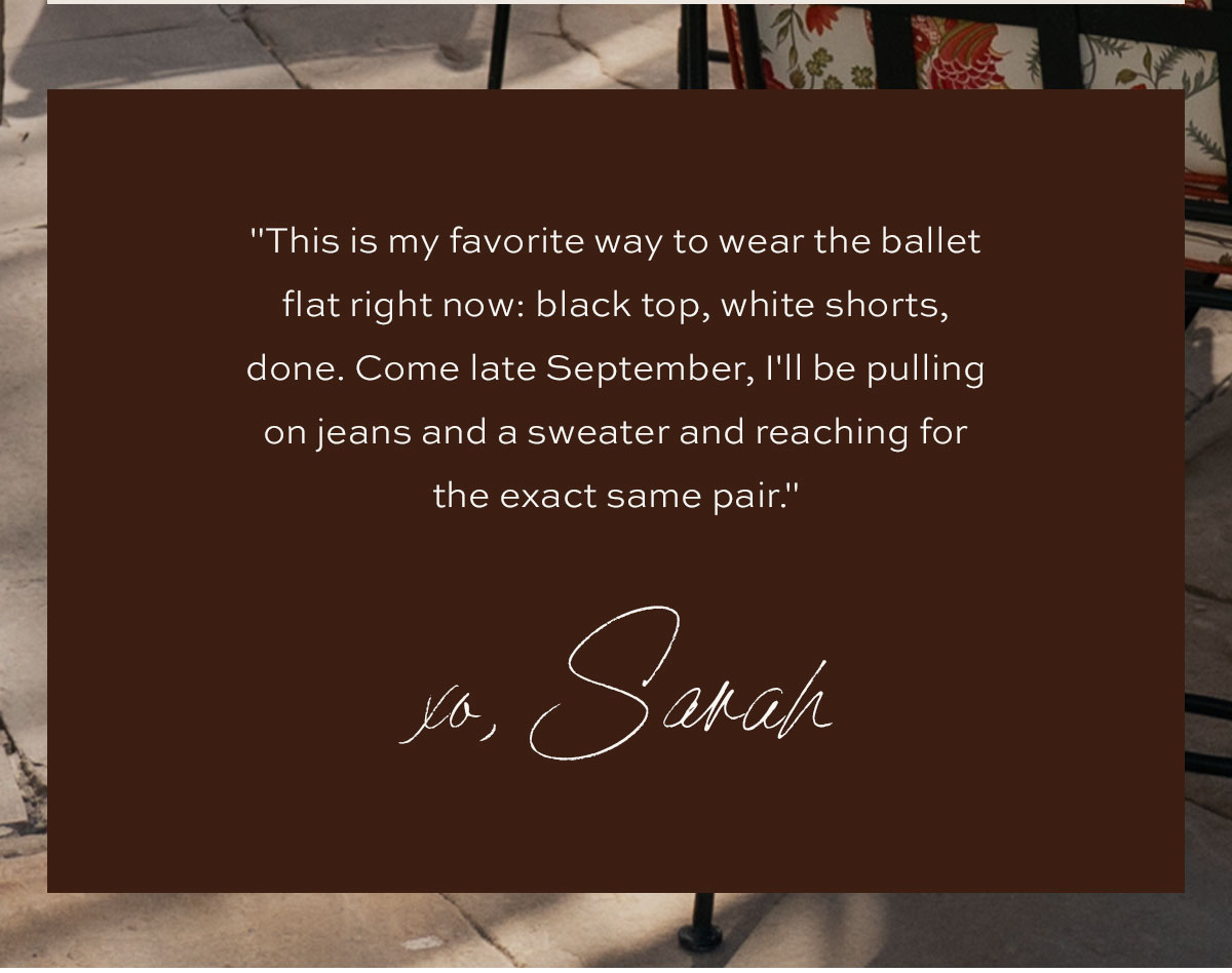 "This is my favorite way to wear the ballet flat right now: black top, white shorts, done. Come late September, I'll be pulling on jeans and a sweater and reaching for the exact same pair." xo, Sarah