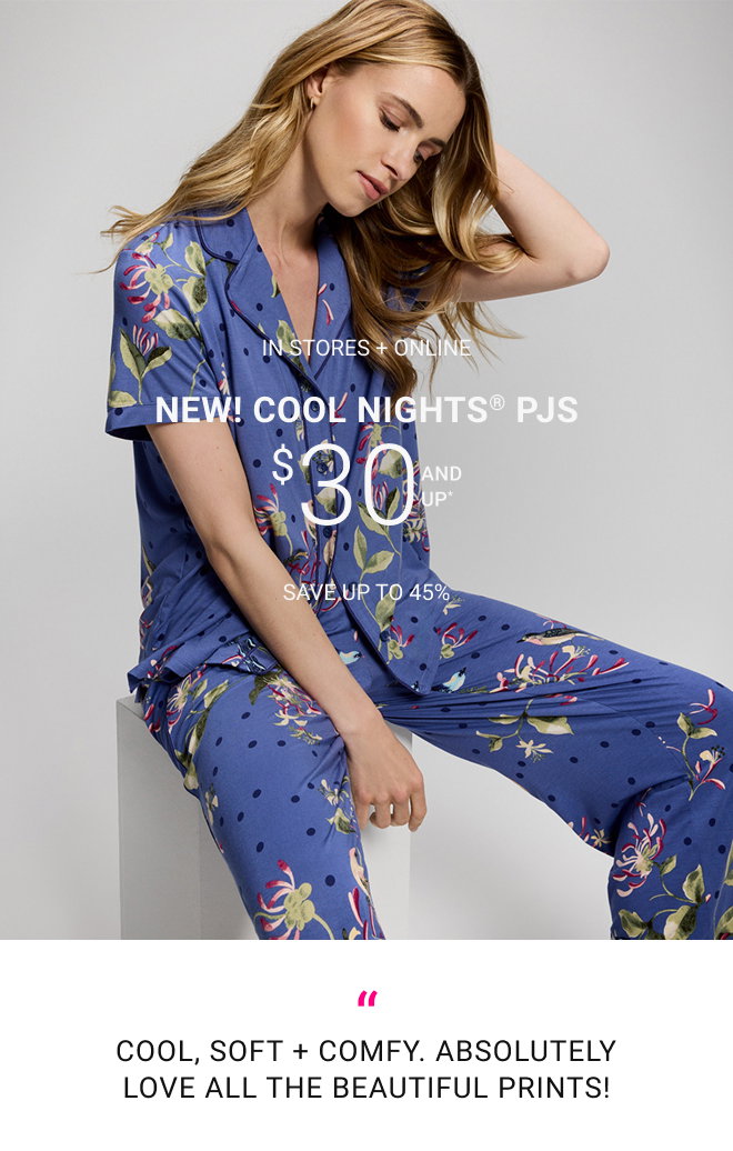 In stores + online New! Cool Nights® PJs $30 and up* Save up to 45% Cool, soft + comfy. Absolutely love all the beautiful prints!