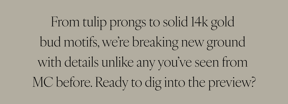 From tulip prongs to solid 14k gold bud motifs, we’re breaking new ground with details unlike any you’ve seen from MC before. Ready to dig into the preview?