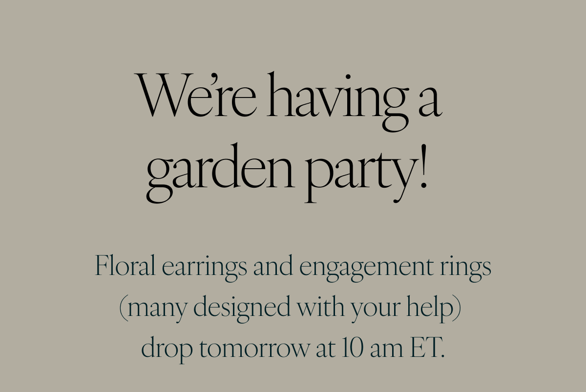 We’re having a garden party! Floral earrings and engagement rings (many designed with your help) drop tomorrow at 10 am ET. 