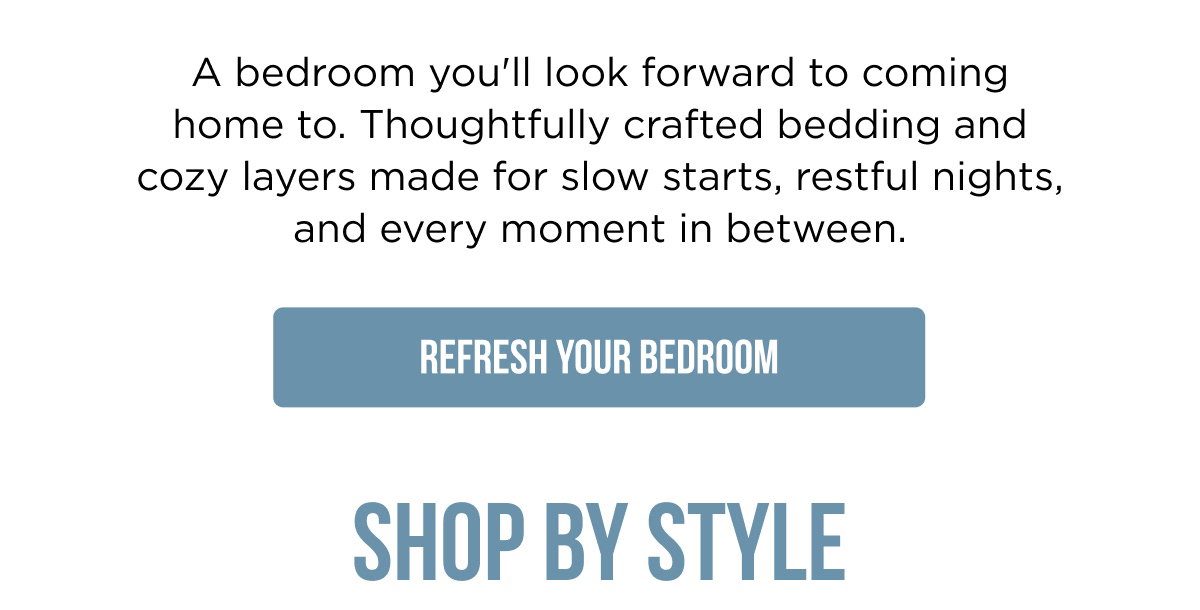 A bedroom you'll look forward to coming home to. Thoughtfully crafted bedding and cozy layers made for slow starts, restful nights, and every moment in between. [[REFRESH YOUR BEDROOM]]  SHOP BY STYLE