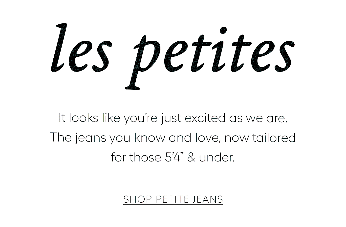 Les Petites  It looks like you’re just excited as we are. The jeans you know and love, now tailored for those 5’4” & under.   SHOP PETITE JEANS
