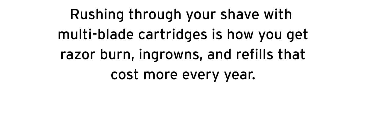 Rushing through your shave with multi-blade cartridges is how you get razor burn, ingrowns, and refills that cost more every year. 