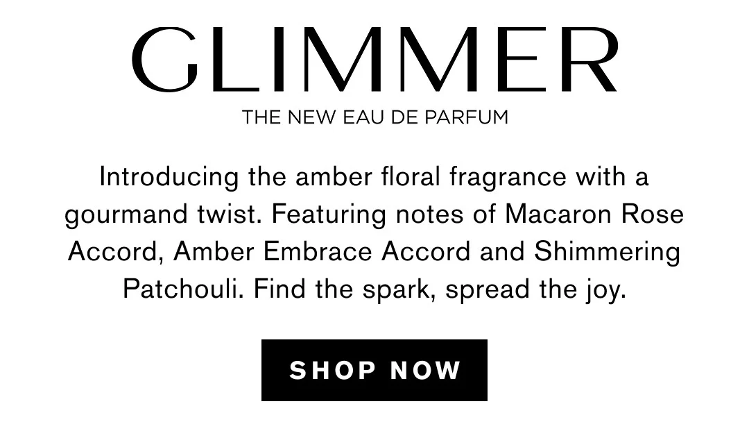 GLIMMER | THE NEW EAU DE PARFUM | Introducing the amber floral fragrance with a gourmand twist. Featuring notes of Macaron Rose Accord, Amber Embrace Accord and Shimmering Patchouli. Find the spark, spread the joy. | SHOP NOW