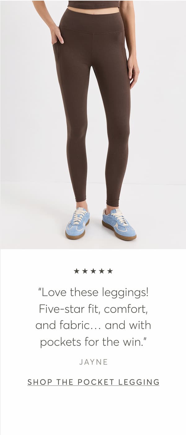 “Love these leggings! Five-star fit, comfort, and fabric… and with pockets for the win.” - Jayne | Shop The Pocket Legging