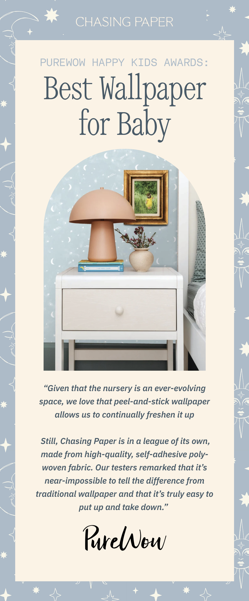 PureWow Happy Kids Awards: Best Wallpaper for Baby “Given that the nursery is an ever-evolving space, we love that peel-and-stick wallpaper allows us to continually freshen it up Still, Chasing Paper is in a league of its own, made from high-quality, self-adhesive poly-woven fabric. Our testers remarked that it’s near-impossible to tell the difference from traditional wallpaper and that it’s truly easy to put up and take down.”