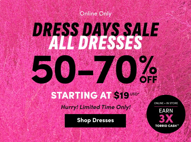 Online Only | Dress Days Sale | All Dresses 50-70% Off Starting At $19USD* | Hurry! | Limited Time Only! | Shop Dresses > |  Online + In Store | Earn 3X Torrid Cash††
