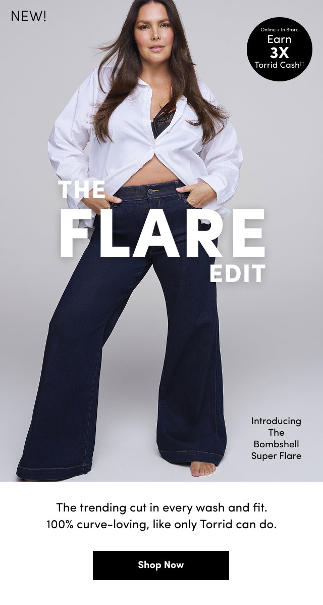 NEW!| Online + In Store | Earn 3X Torrid Cash†† | The Flare Edit | Introducing The Bombshell Super Flare | The trending cut in every wash and fit. | 100% curve-loving, like only Torrid can do. | Shop Now >