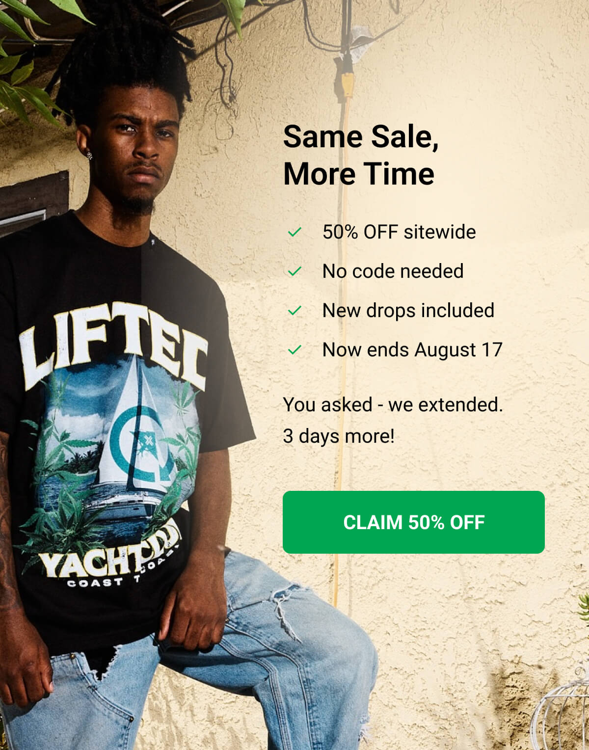 Same Sale, More Time | 50% OFF sitewide | No code needed | New drops included | Now ends August 17 | You asked - we extended. 3 days more! CLAIM 50% OFF