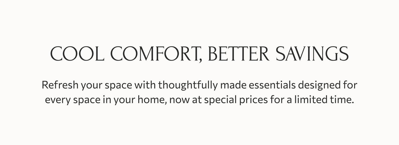 Cool comfort, better savings: Refresh your space with thoughtfully made essentials designed for every space in your home, now at special prices for a limited time.