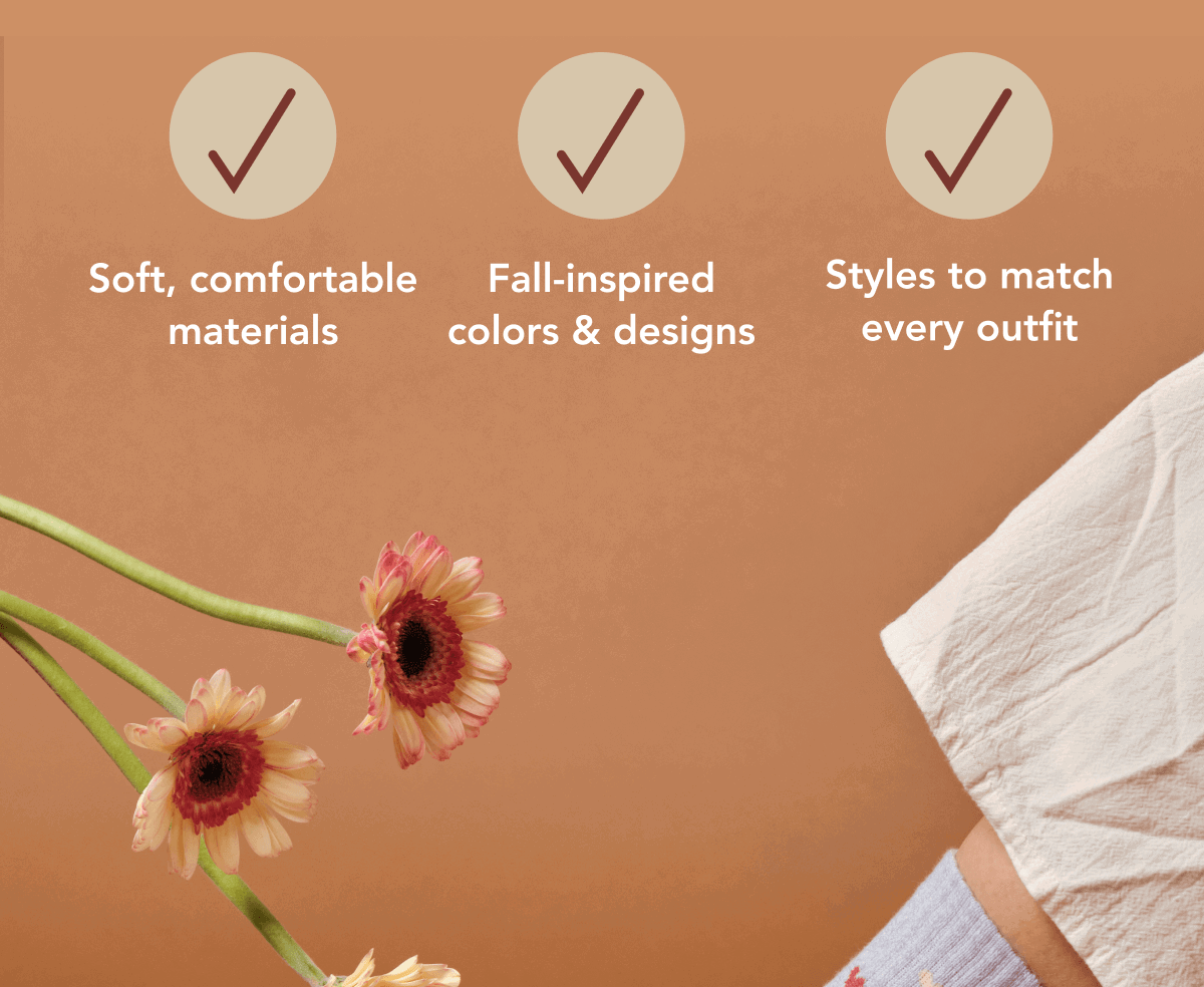 Sof, comfortable material  Fall-inspired colors & designs  Styles to match every outfit 