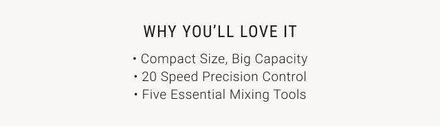 WHY YOU’LL LOVE IT • Compact Size, Big Capacity • 20 Speed Precision Control • Five Essential Mixing Tools