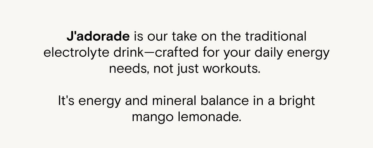 J'adorade is our take on the traditional electrolyte drink—crafted for your daily energy needs, not just workouts. It's energy and mineral balance in a bright mango lemonade.