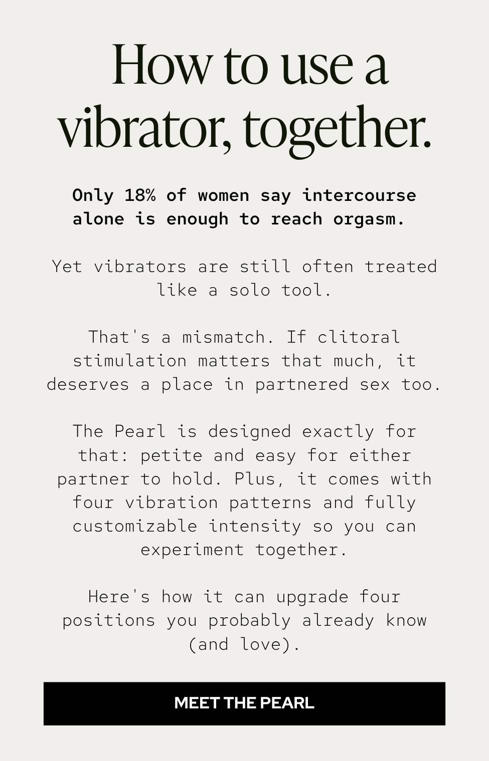 Only 18% of women say intercourse alone is enough to reach orgasm. Yet vibrators are still often treated like a solo tool. That's a mismatch. If clitoral stimulation matters that much, it deserves a place in partnered sex too. The Pearl is designed exactly for that: petite and easy for either partner to hold. Plus, it comes with four vibration patterns and fully customizable intensity so you can experiment together. Here's how it can upgrade four positions you probably already know (and love).