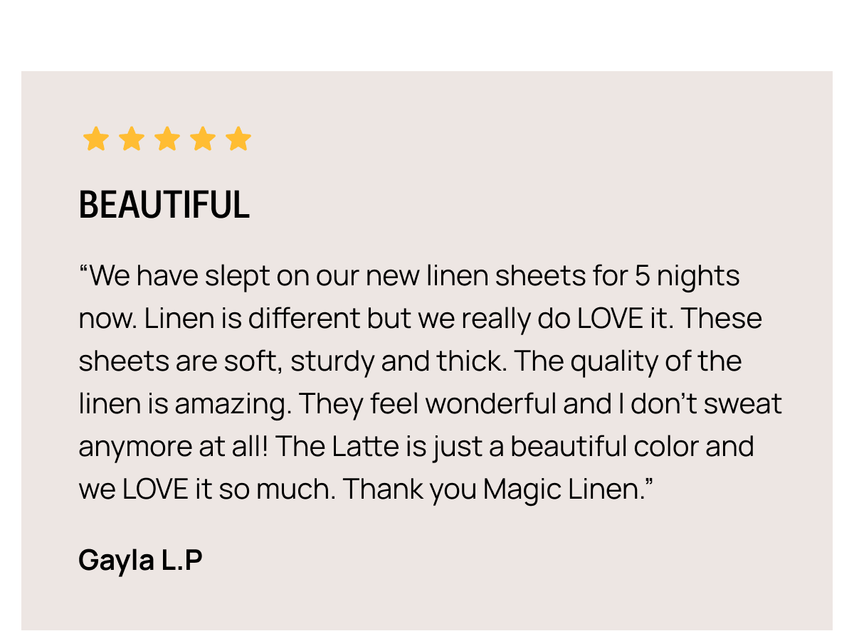BEAUTIFUL “We have slept on our new linen sheets for 5 nights now. Linen is different but we really do LOVE it. These sheets are soft, sturdy and thick. The quality of the linen is amazing. They feel wonderful and I don’t sweat anymore at all! The Latte is just a beautiful color and we LOVE it so much. Thank you Magic Linen.” Gayla L.P