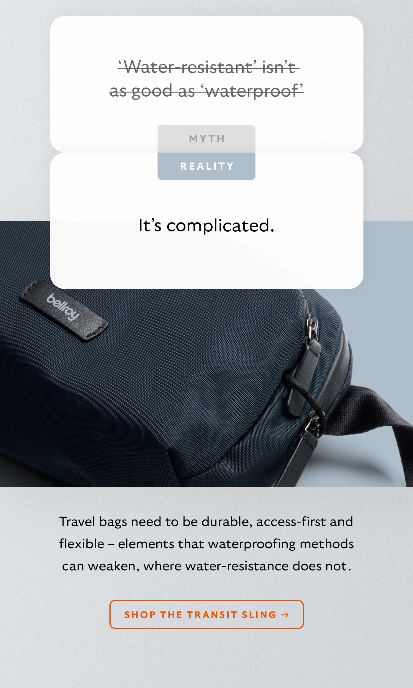 [Header] MYTH: ‘Water-resistant’ isn’t as good as ‘waterproof’ [Header] REALITY: It’s complicated. [Blurb] Travel bags need to be durable, access-first and flexible – elements that waterproofing methods can weaken, where water-resistance does not. CTA Shop the Transit Sling