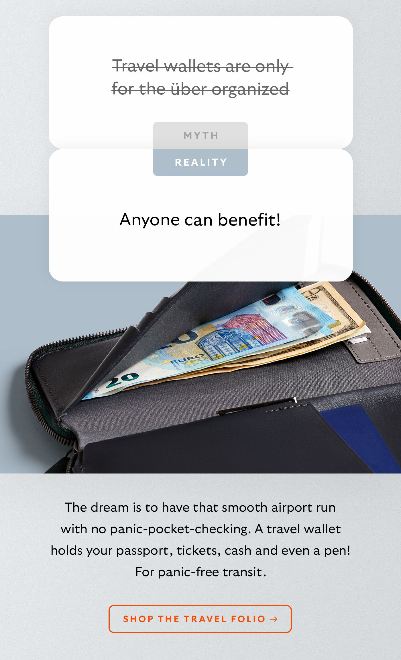[Header] MYTH: Travel wallets are only for the über organized [Header] REALITY: Anyone can benefit! [Blurb] The dream is to have that smooth airport run with no panic-pocket-checking. A travel wallet holds your passport, tickets, cash and even a pen! For panic-free transit. CTA Shop the Travel Folio