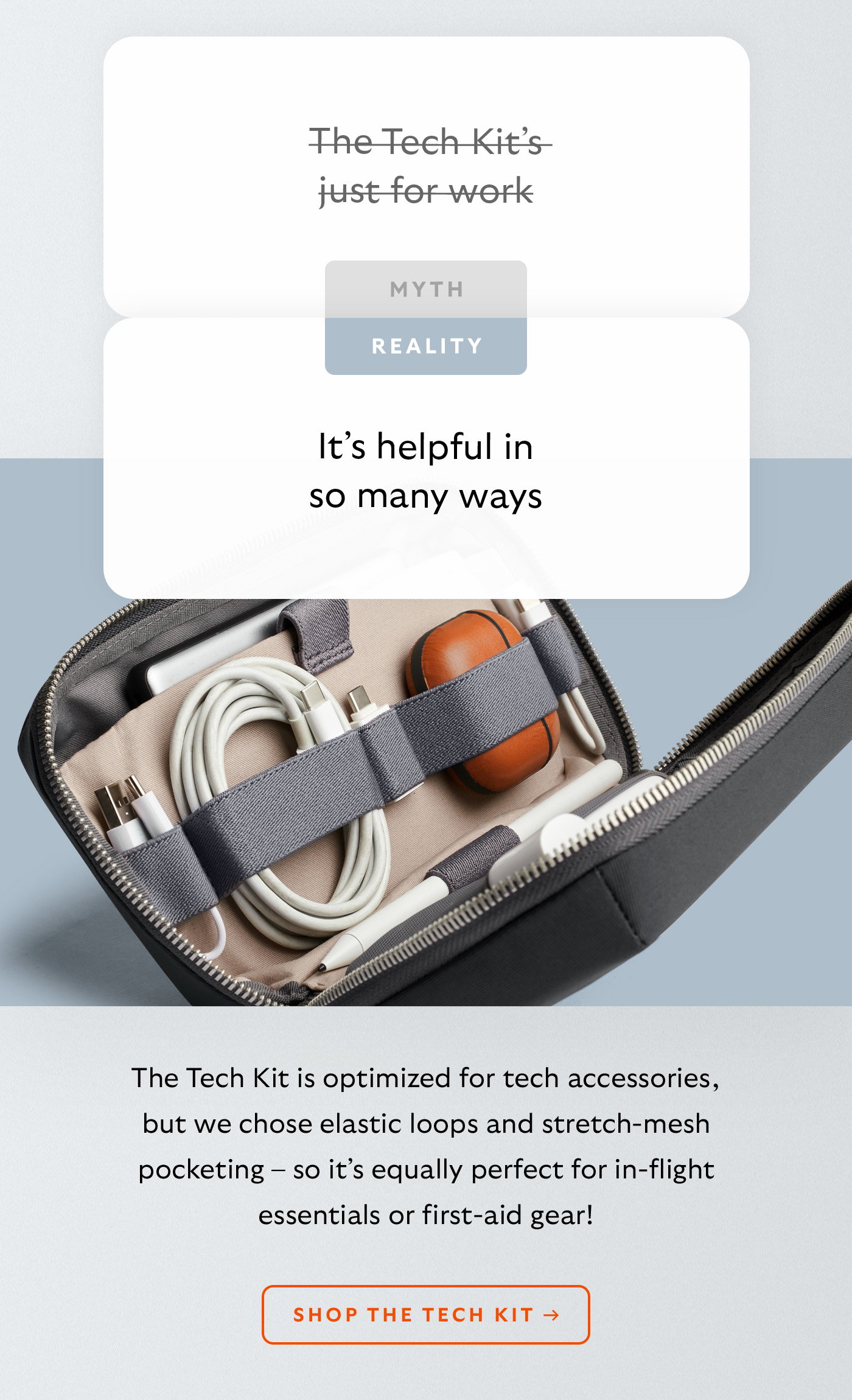 [Header] MYTH: The Tech Kit’s just for work [Header] REALITY: It’s helpful in so many ways [Blurb] The Tech Kit is optimized for tech accessories, but we chose elastic loops and stretch-mesh pocketing – so it’s equally perfect for in-flight essentials or first-aid gear!  CTA Shop the Tech Kit