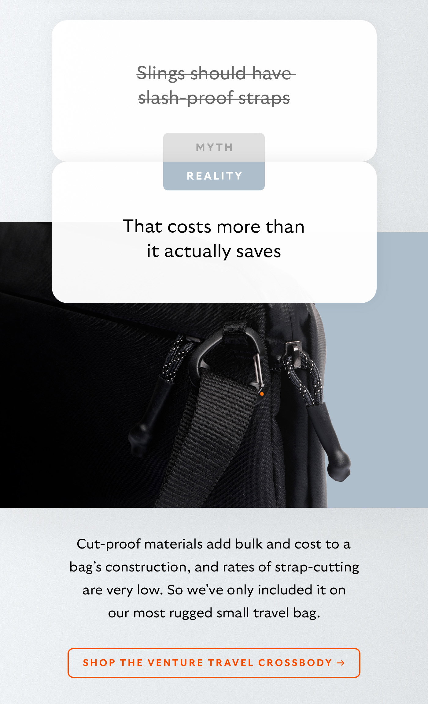 [Header] MYTH: Slings should have slash-proof straps [Header] REALITY: That costs more than it actually saves  [Blurb] Cut-proof materials add bulk and cost to a bag’s construction, and rates of strap-cutting are very low. So we’ve only included it on our most rugged travel sling. CTA Shop the Venture Travel Crossbody