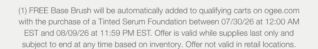  (1) FREE Base Brush will be automatically added to qualifying carts on ogee.com with the purchase of a Tinted Serum Foundation between 07/30/26 at 12:00 AM EST and 08/09/26 at 11:59 PM EST. Offer is valid while supplies last only and subject to end at any time based on inventory. Offer not valid in retail locations.
