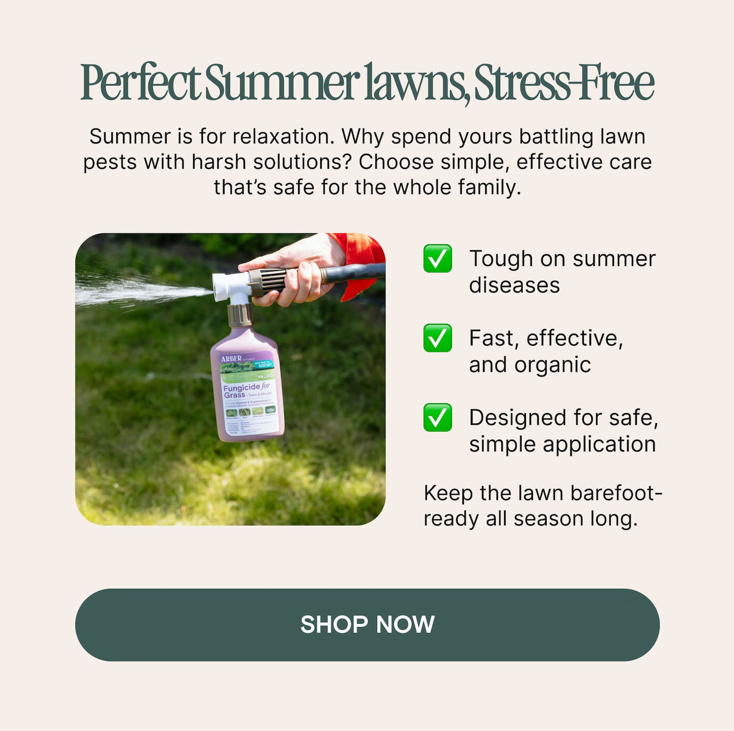 Perfect Summer lawns, Stress-Free Summer is for relaxation. Why spend yours battling lawn pests with harsh solutions? Choose simple, effective care that’s safe for the whole family. Tough on summer diseases  Fast, effective, and organic  Designed for safe, simple application