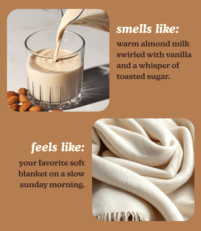 smells like: warm almond milk swirled with vanilla and a whisper of toasted sugar. feels like: your favorite soft blanket on a slow sunday morning. 