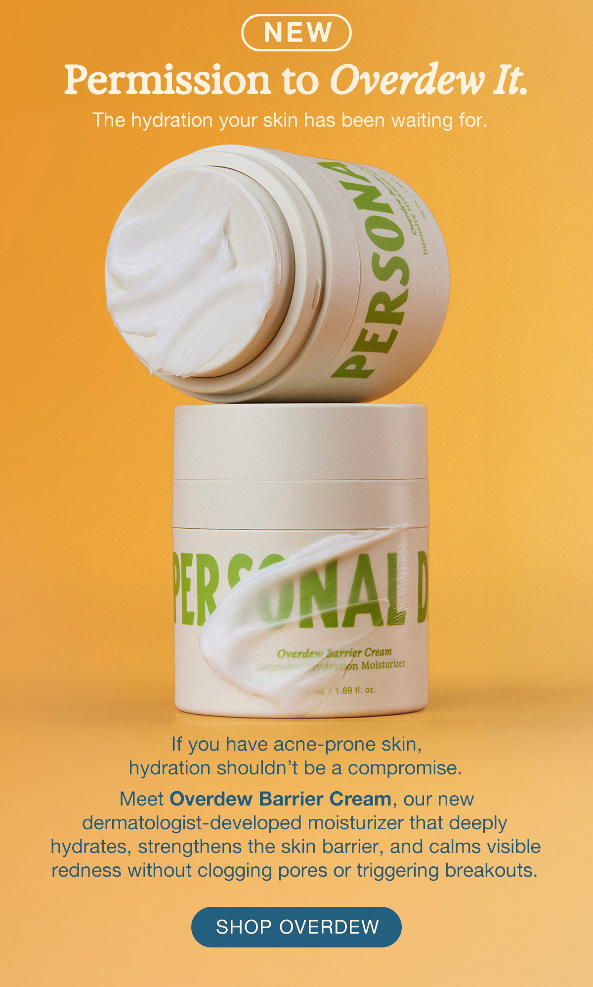 NEW. Permission to Overdew It. The hydration your skin has been waiting for. If you have acne-prone skin, hydration shouldn't be a compromise. Meet Overdew Barrier Cream, our new dermatologist-developed moisturizer that deeply hydrates, strengthens the skin barrier, and calms visible redness without clogging pores or triggering breakouts. SHOP OVERDEW.