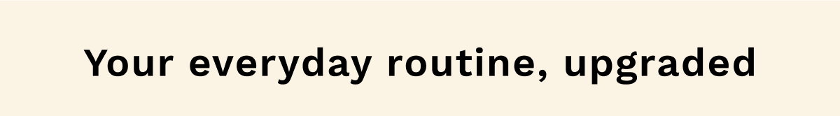 Your everyday routine, upgraded