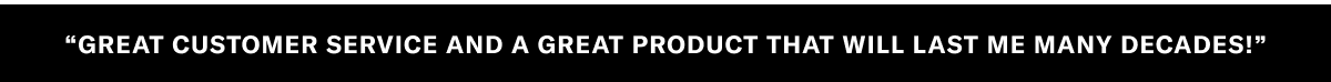 "GREAT CUSTOMER SERVICE AND A GREAT PRODUCT THAT WILL LAST ME MANY DECADES."