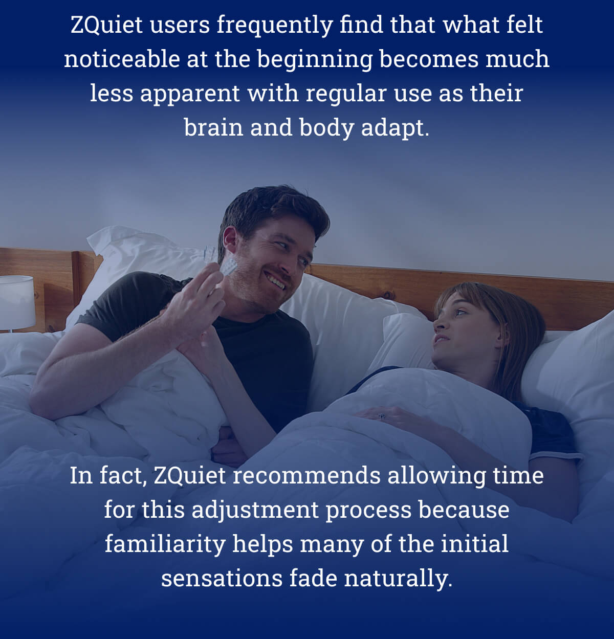 ZQuiet users frequently find that what felt noticeable at the beginning becomes much less apparent with regular use as their brain and body adapt. In fact, ZQuiet recommends allowing time for this adjustment process because familiarity helps many of the initial sensations fade naturally.