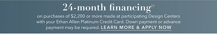 24-month financing†† with the Ethan Allen Platinum Credit Card. Select to learn more and apply.