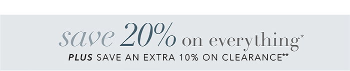 SAVE 20% on everything* + Save an EXTRA 10% on Clearance**