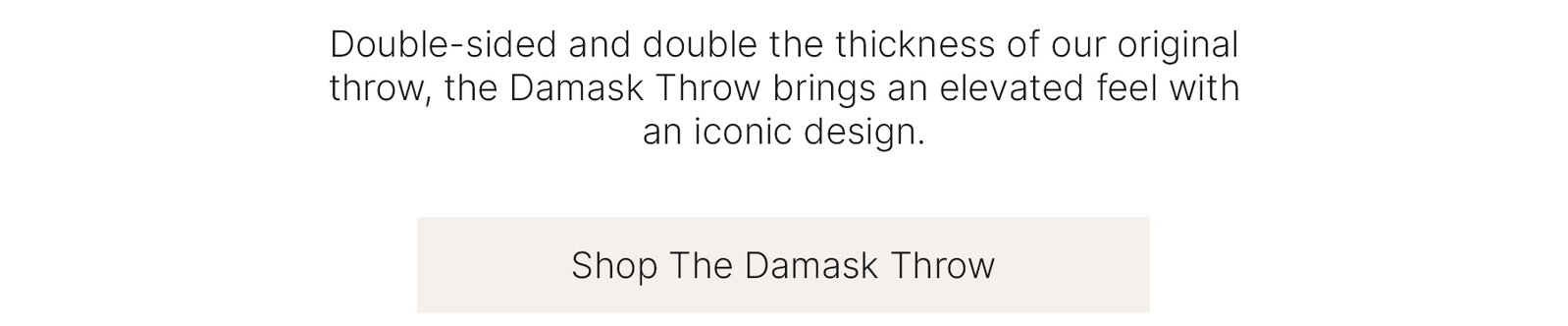 Double-sided and double the thickness of our original throw, the Damask Throw brings an elevated feel with an iconic design.  Shop The Damask Throw