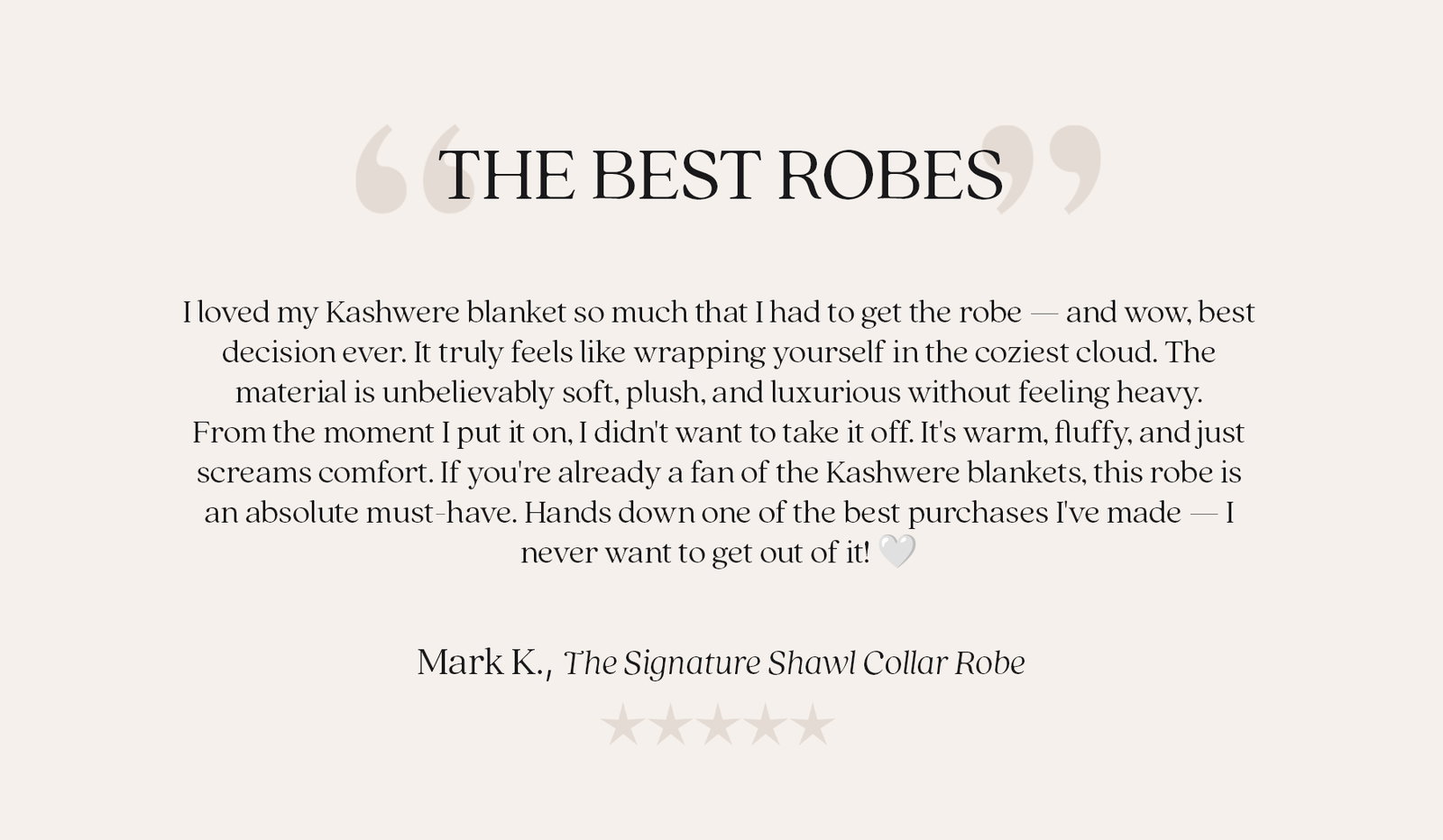 "THE BEST ROBES"  "I loved my Kashwere blanket so much that I had to get the robe — and wow, best decision ever. It truly feels like wrapping yourself in the coziest cloud. The material is unbelievably soft, plush, and luxurious without feeling heavy. From the moment I put it on, I didn't want to take it off. It's warm, fluffy, and just screams comfort. If you're already a fan of the Kashwere blankets, this robe is an absolute must-have. Hands down one of the best purchases I've made — I never want to get out of it! 🤍"  Mark K., The Signature Shawl Collar Robe  ★★★★★