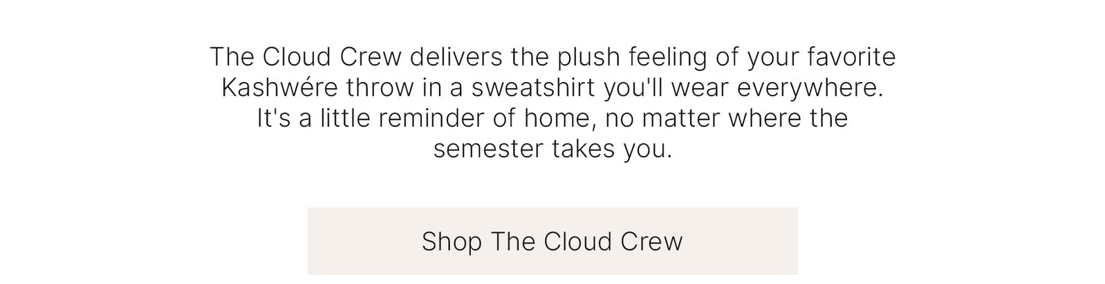 The Cloud Crew delivers the plush feeling of your favorite Kashwére throw in a sweatshirt you'll wear everywhere. It's a little reminder of home, no matter where the semester takes you.  Shop The Cloud Crew