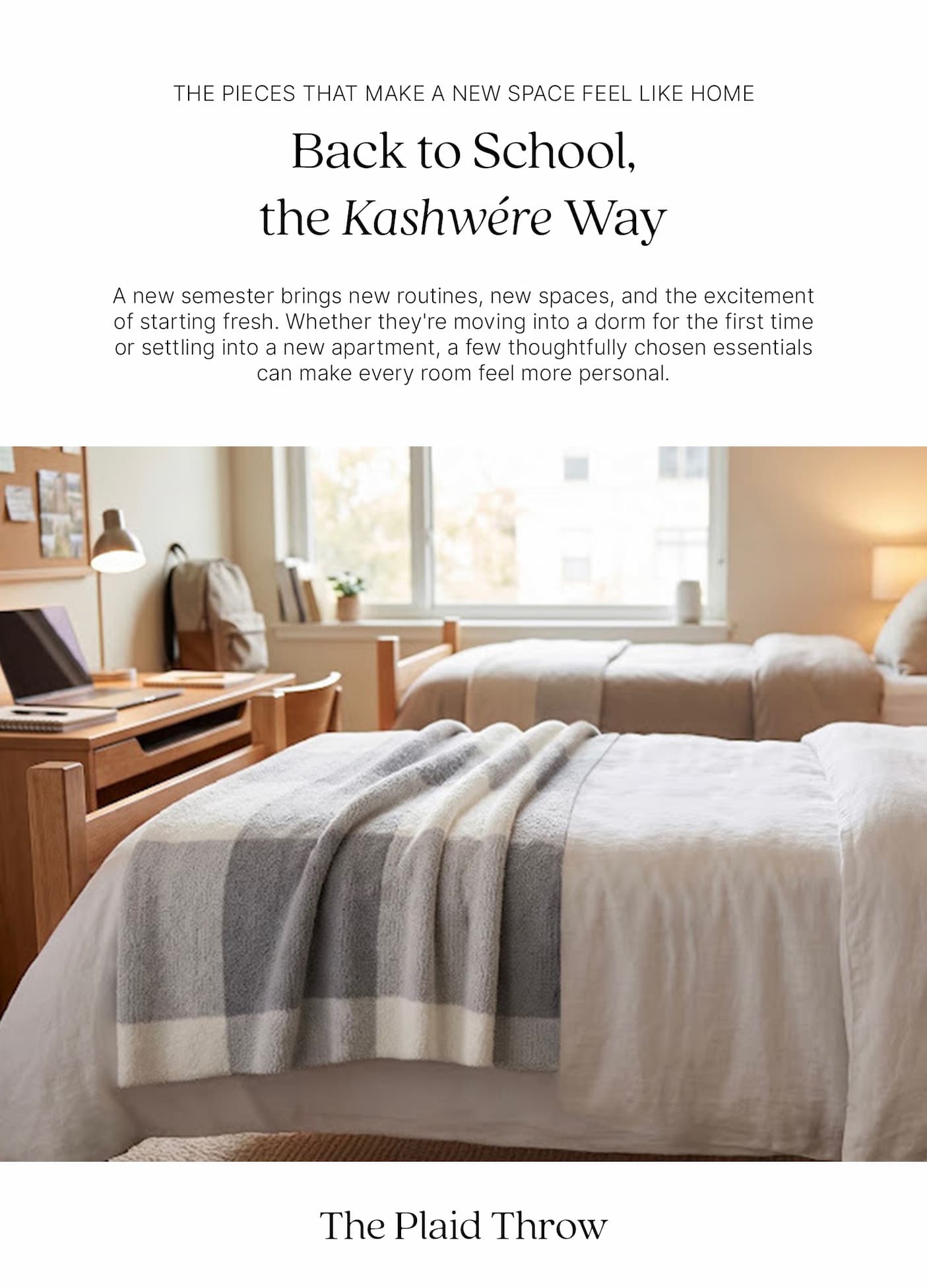 THE PIECES THAT MAKE A NEW SPACE FEEL LIKE HOME  Back to School, the Kashwére Way  A new semester brings new routines, new spaces, and the excitement of starting fresh. Whether they're moving into a dorm for the first time or settling into a new apartment, a few thoughtfully chosen essentials can make every room feel more personal.  A bright college dorm room with two twin beds dressed in white bedding. A grey and white Kashwére Plaid Throw is draped across the foot of the front bed. A wooden desk, chair, backpack, and large window create a warm, welcoming campus living space.  The Plaid Throw